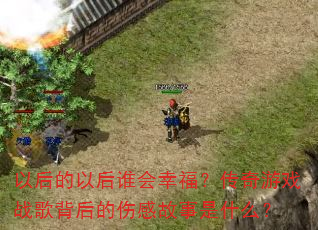 以后的以后谁会幸福?传奇游戏战歌背后的伤感故事是什么? 以后的以后谁会幸福?传奇游戏战歌背后的伤感故事是什么?