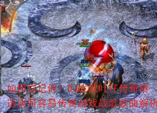 如何忘记他?DJ战歌叶仔传奇精选谈何容易传奇游戏战歌歌曲解析 如何忘记他?DJ战歌叶仔传奇精选谈何容易传奇游戏战歌歌曲解析