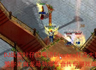 DJ战歌叶仔国粤语Electro打造大哥大不爱你走白龙马劲爆传奇传奇游戏战歌如何引爆战场 DJ战歌叶仔国粤语Electro打造大哥大不爱你走白龙马劲爆传奇传奇游戏战歌如何引爆战场