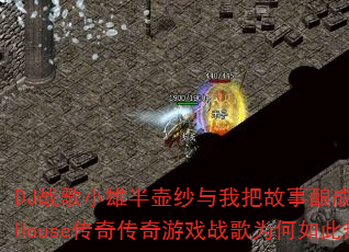 DJ战歌小雄半壶纱与我把故事酿成酒ProgHouse传奇传奇游戏战歌为何如此热血? DJ战歌小雄半壶纱与我把故事酿成酒ProgHouse传奇传奇游戏战歌为何如此热血?