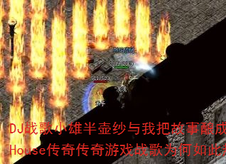 DJ战歌小雄半壶纱与我把故事酿成酒ProgHouse传奇传奇游戏战歌为何如此热血? DJ战歌小雄半壶纱与我把故事酿成酒ProgHouse传奇传奇游戏战歌为何如此热血?