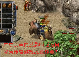 广东余丰的孤影DJ版为何成为传奇游戏战歌经典? 广东余丰的孤影DJ版为何成为传奇游戏战歌经典?